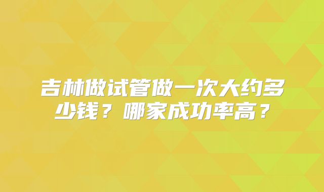 吉林做试管做一次大约多少钱？哪家成功率高？