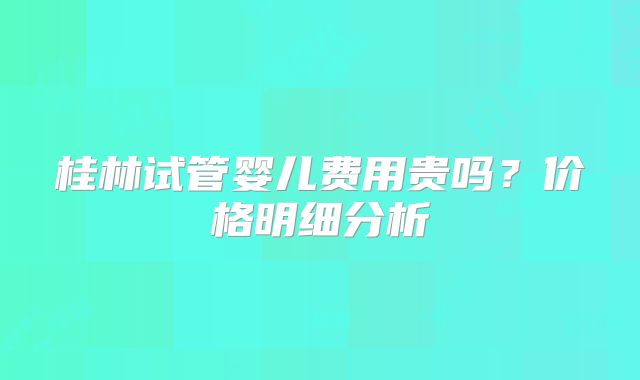 桂林试管婴儿费用贵吗?价格明细分析