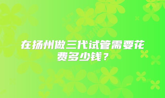 在扬州做三代试管需要花费多少钱？
