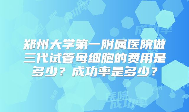 郑州大学第一附属医院做三代试管母细胞的费用是多少?成功率是多少?