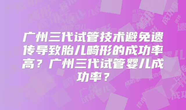 广州三代试管技术避免遗传导致胎儿畸形的成功率高？广州三代试管婴儿成功率？