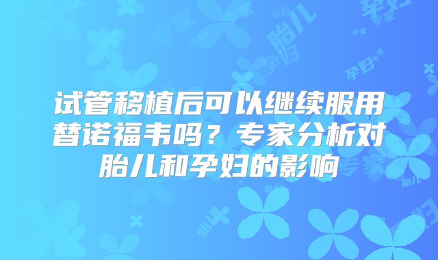 试管移植后可以继续服用替诺福韦吗?专家分析对胎儿和孕妇的影响