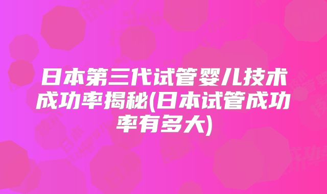 日本第三代试管婴儿技术成功率揭秘(日本试管成功率有多大)