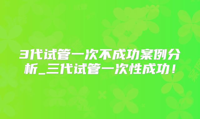 3代试管一次不成功案例分析_三代试管一次性成功！