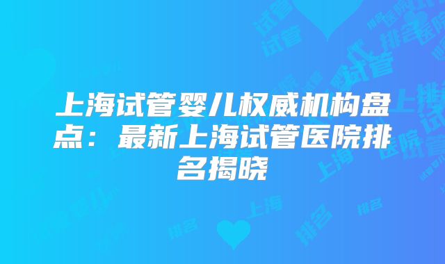 上海试管婴儿权威机构盘点：最新上海试管医院排名揭晓