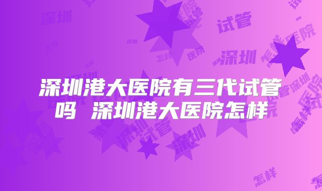 深圳港大医院有三代试管吗 深圳港大医院怎样