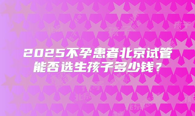 2025不孕患者北京试管能否选生孩子多少钱？