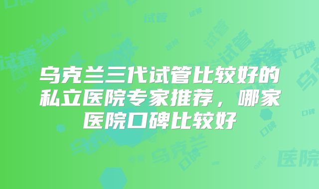 乌克兰三代试管比较好的私立医院专家推荐，哪家医院口碑比较好
