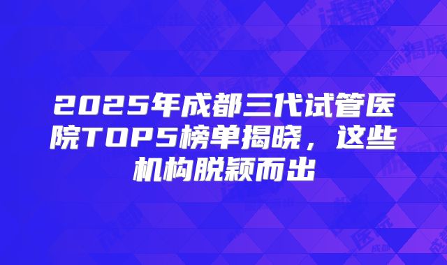 2025年成都三代试管医院TOP5榜单揭晓，这些机构脱颖而出