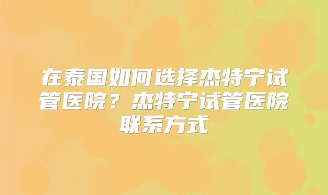 在泰国如何选择杰特宁试管医院？杰特宁试管医院联系方式