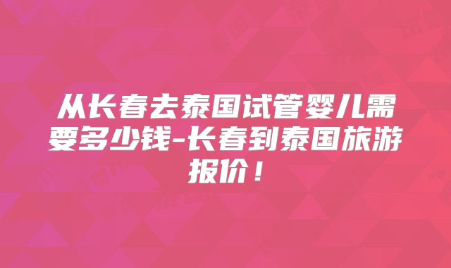 从长春去泰国试管婴儿需要多少钱-长春到泰国旅游报价！