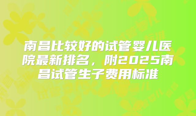 南昌比较好的试管婴儿医院最新排名，附2025南昌试管生子费用标准