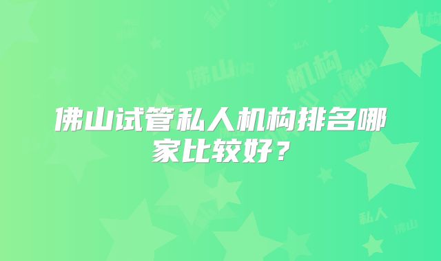佛山试管私人机构排名哪家比较好?