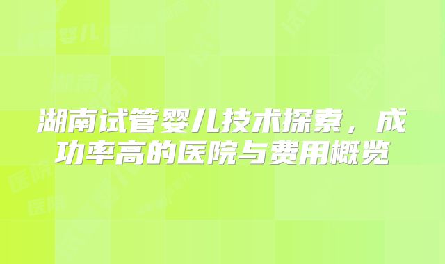 湖南试管婴儿技术探索，成功率高的医院与费用概览