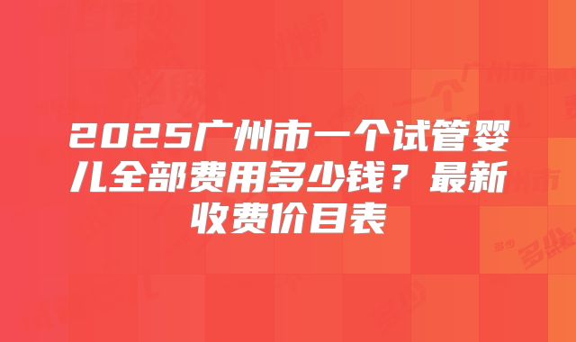 2025广州市一个试管婴儿全部费用多少钱？最新收费价目表