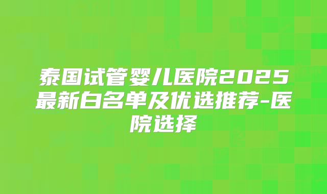 泰国试管婴儿医院2025最新白名单及优选推荐-医院选择