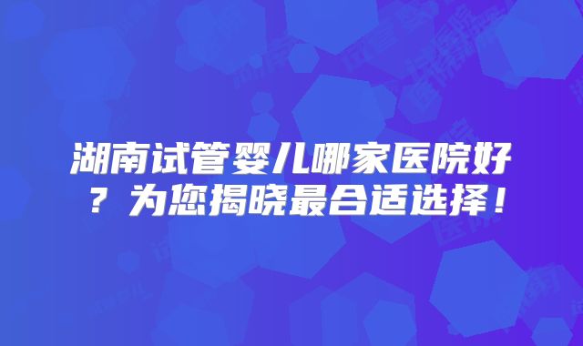 湖南试管婴儿哪家医院好?为您揭晓最合适选择!