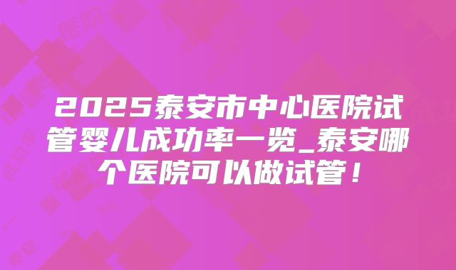 2025泰安市中心医院试管婴儿成功率一览_泰安哪个医院可以做试管！