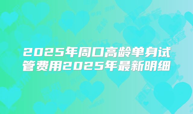 2025年周口高龄单身试管费用2025年最新明细