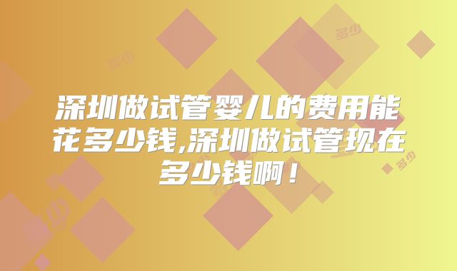 深圳做试管婴儿的费用能花多少钱,深圳做试管现在多少钱啊！