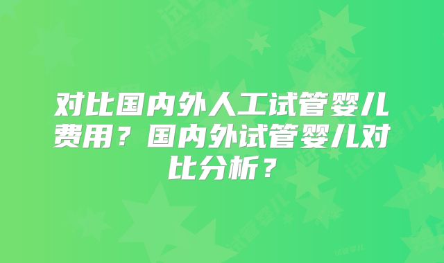 对比国内外人工试管婴儿费用？国内外试管婴儿对比分析？