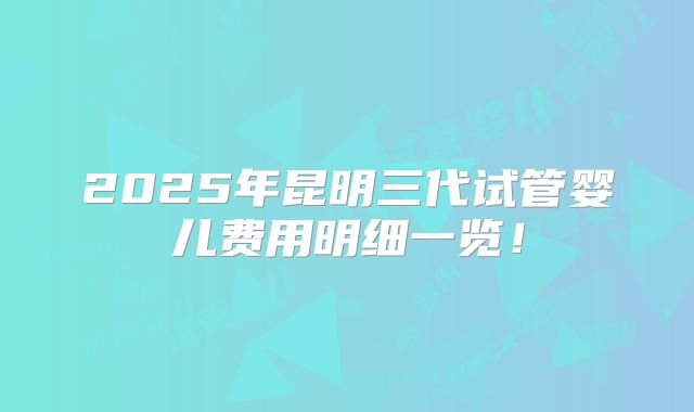 2025年昆明三代试管婴儿费用明细一览!