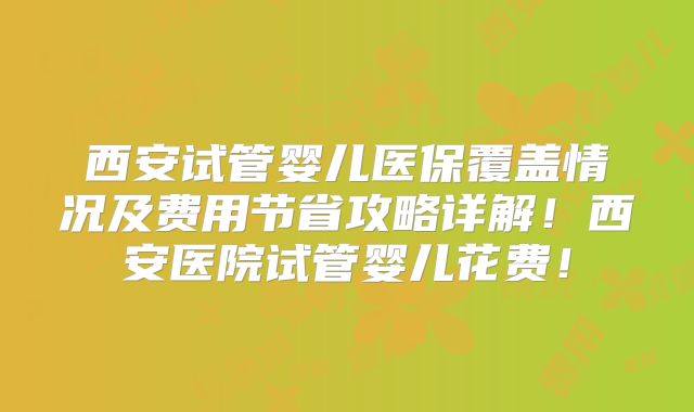 西安试管婴儿医保覆盖情况及费用节省攻略详解！西安医院试管婴儿花费！