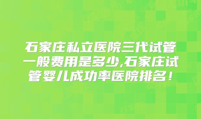 石家庄私立医院三代试管一般费用是多少,石家庄试管婴儿成功率医院排名！