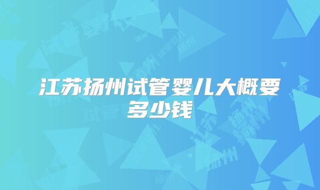 江苏扬州试管婴儿大概要多少钱