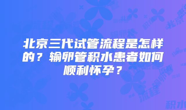 北京三代试管流程是怎样的？输卵管积水患者如何顺利怀孕？