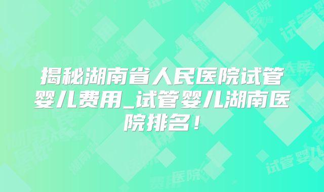 揭秘湖南省人民医院试管婴儿费用_试管婴儿湖南医院排名！