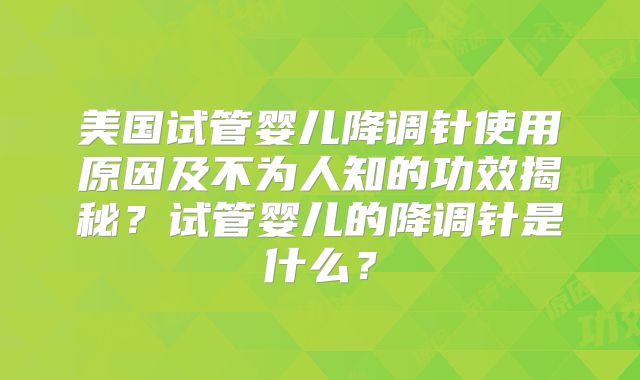 美国试管婴儿降调针使用原因及不为人知的功效揭秘?试管婴儿的降调针是什么?
