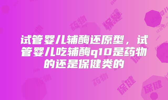 试管婴儿辅酶还原型,试管婴儿吃辅酶q10是药物的还是保健类的