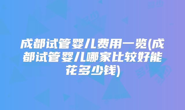 成都试管婴儿费用一览(成都试管婴儿哪家比较好能花多少钱)