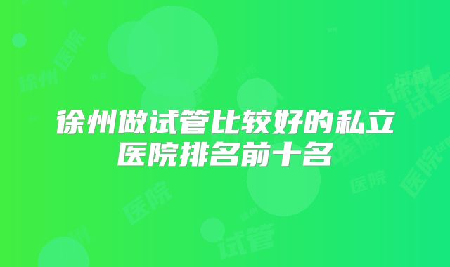 徐州做试管比较好的私立医院排名前十名