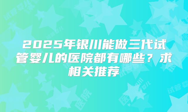 2025年银川能做三代试管婴儿的医院都有哪些？求相关推荐