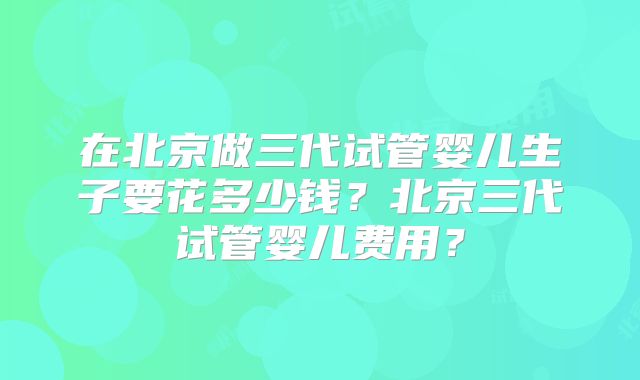 在北京做三代试管婴儿生子要花多少钱？北京三代试管婴儿费用？