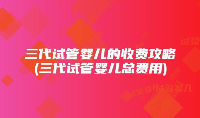 三代试管婴儿的收费攻略(三代试管婴儿总费用)