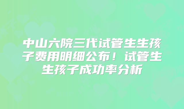 中山六院三代试管生生孩子费用明细公布！试管生生孩子成功率分析