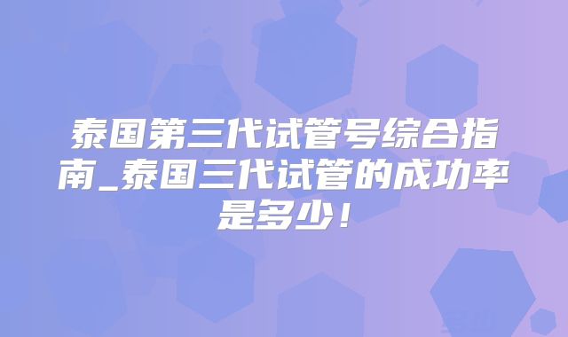 泰国第三代试管号综合指南_泰国三代试管的成功率是多少！