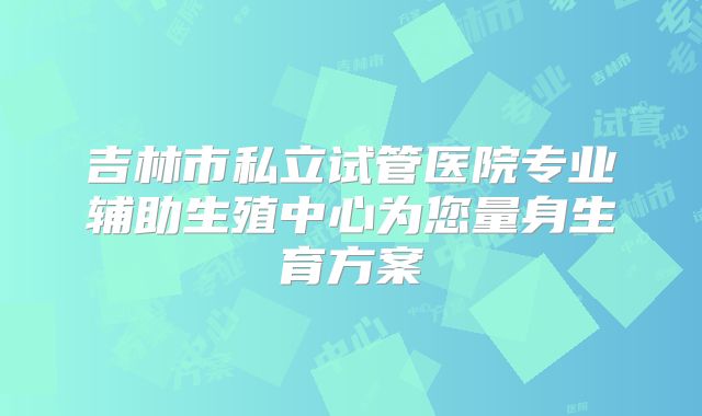 吉林市私立试管医院专业辅助生殖中心为您量身生育方案