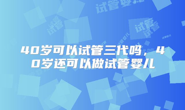 40岁可以试管三代吗，40岁还可以做试管婴儿