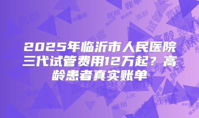 2025年临沂市人民医院三代试管费用12万起？高龄患者真实账单