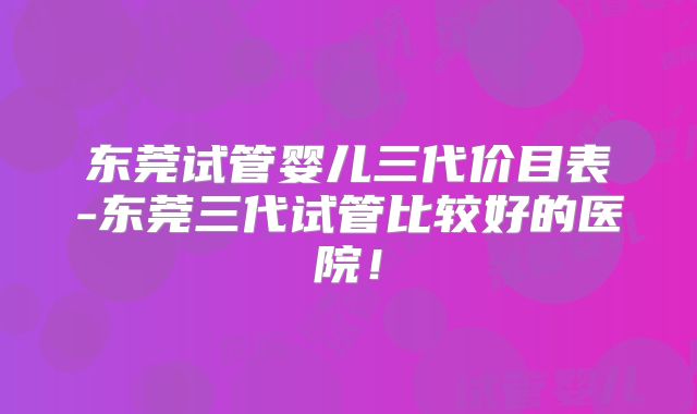 东莞试管婴儿三代价目表-东莞三代试管比较好的医院!