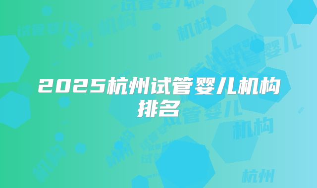 2025杭州试管婴儿机构排名