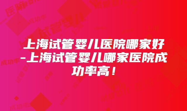 上海试管婴儿医院哪家好-上海试管婴儿哪家医院成功率高！