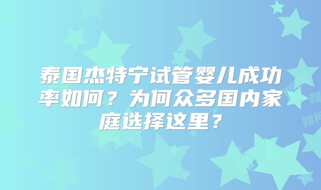 泰国杰特宁试管婴儿成功率如何？为何众多国内家庭选择这里？