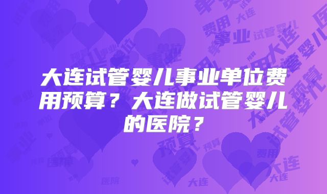 大连试管婴儿事业单位费用预算？大连做试管婴儿的医院？