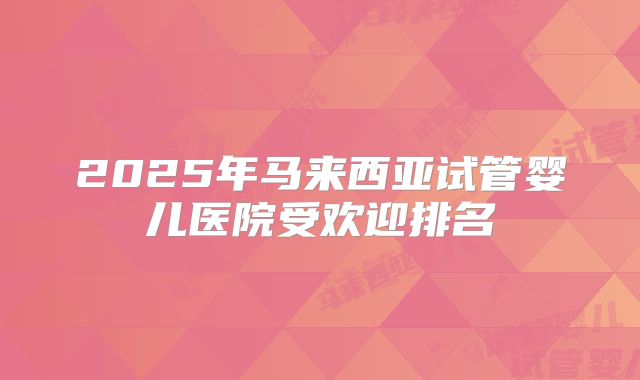 2025年马来西亚试管婴儿医院受欢迎排名