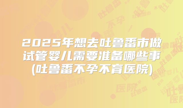 2025年想去吐鲁番市做试管婴儿需要准备哪些事(吐鲁番不孕不育医院)